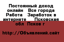 Постоянный доход онлайн - Все города Работа » Заработок в интернете   . Псковская обл.,Псков г.